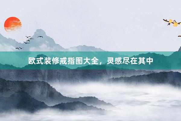 欧式装修戒指图大全，灵感尽在其中