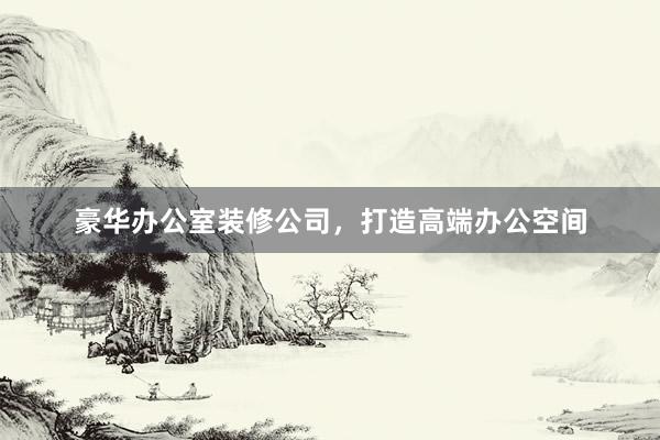 豪华办公室装修公司，打造高端办公空间