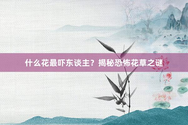 什么花最吓东谈主？揭秘恐怖花草之谜