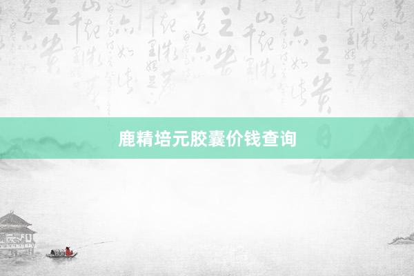 鹿精培元胶囊价钱查询