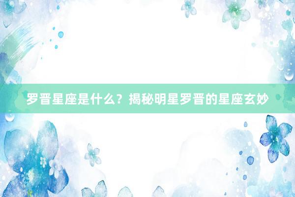 罗晋星座是什么？揭秘明星罗晋的星座玄妙